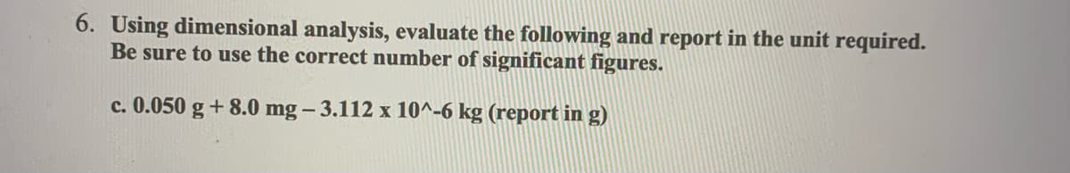 6. Using dimensional analysis, evaluate the following and report in the unit required.
Be sure to use the correct number of significant figures.
c. 0.050 g +8.0 mg-3.112 x 10^-6 kg (report in g)
