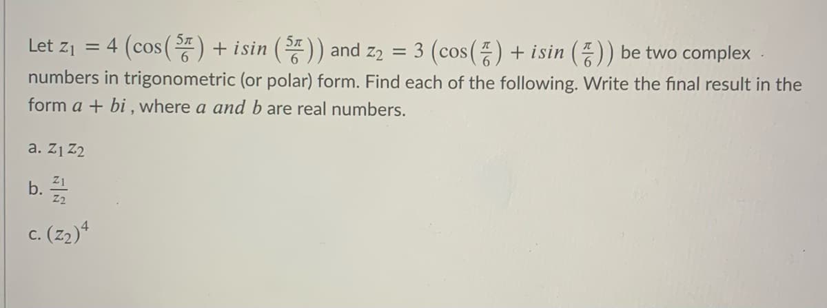 = 4 (cos () + isin ()) and z2
3 (cos () + isin () be two complex .
Let z1
numbers in trigonometric (or polar) form. Find each of the following. Write the final result in the
form a + bi , where a and b are real numbers.
a. Z1 Z2
Z1
b.
c. (2)4
С.
