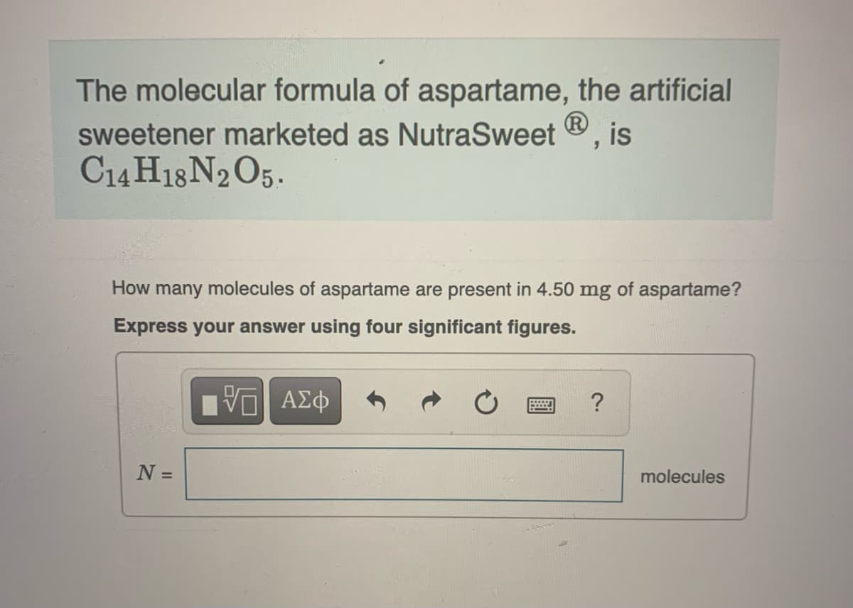 The molecular formula of aspartame, the artificial
sweetener marketed as NutraSweet Ⓡ, is
C14H18 N2O5.
How many molecules of aspartame are present in 4.50 mg of aspartame?
Express your answer using four significant figures.
VE ΑΣΦ
N =
?
molecules