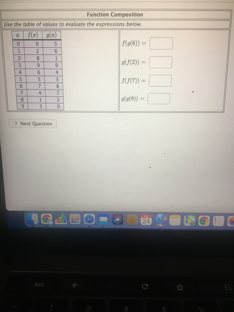 Function Composition
Use the table of values to evaluate the expressions below.
f(z) g(a)
f(g(6)) =
0.
8
1
9(f(2)) =
6.
6.
4.
6.
3
f(f(7)) =
8
7.
4
7
g(9(8)) =
8.
1
%3D
6.
> Next Question
DEC
24
esc
