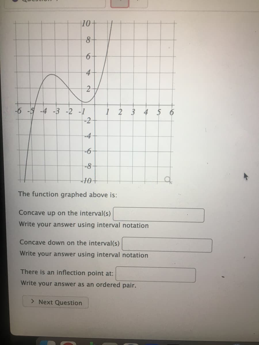 10+
-6 -5 -4 -3 -2 -1
2
3
4 5
-4
-8-
10+
of
The function graphed above is:
Concave up on the interval(s)
Write your answer using interval notation
Concave down on the interval(s)
Write your answer using interval notation
There is an inflection point at:
Write your answer as an ordered pair.
> Next Question
to
6
2.
2.
