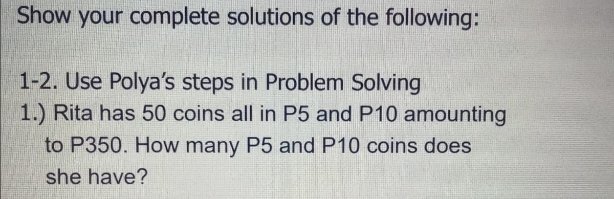 Show your complete solutions of the following:
1-2. Use Polya's steps in Problem Solving
1.) Rita has 50 coins all in P5 and P10 amounting
to P350. How many P5 and P10 coins does
she have?
