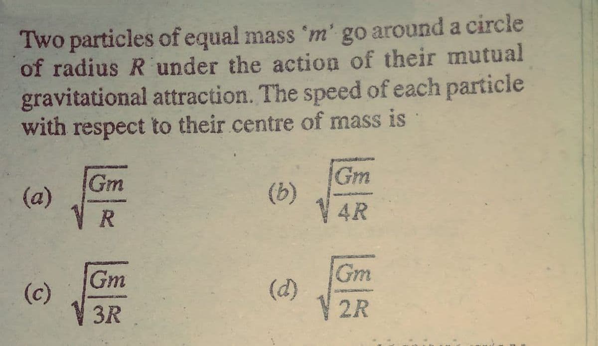 Two particles of equal mass 'm' go around a circle
of radius R under the action of their mutual
gravitational attraction. The speed of each particle
with respect to their.centre of mass is
Gm
(a)
Gm
(b)
R.
4R
Gm
(c)
Gm
(d)
V 2R
3R
