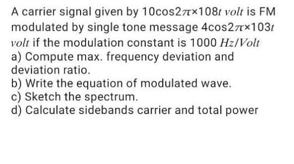 A carrier signal given by 10cos27Tx108t volt is FM
modulated by single tone message 4cos2Tx103t
volt if the modulation constant is 1000 Hz/Volt
a) Compute max. frequency deviation and
deviation ratio.
b) Write the equation of modulated wave.
c) Sketch the spectrum.
d) Calculate sidebands carrier and total power

