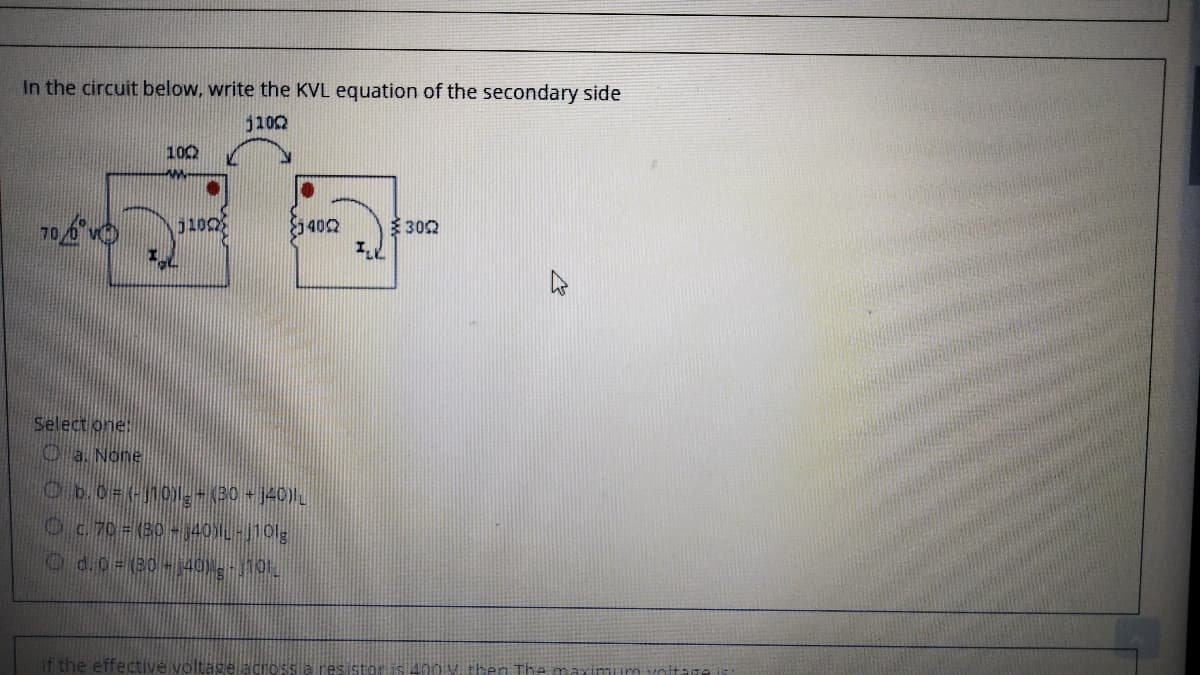 In the circuit below, write the KVL equation of the secondary side
j102
100
100
5402
302
Select one:
Oa. None
Ob.0=-j101,- (30 j40))
Oc.70 (30-40L-110lg
Od.0=(80-140 0
It the effective voltage acrossa resistoris 400 M. then The maxinuim voltage is
