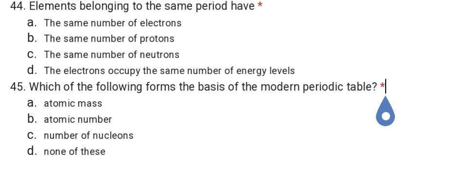 44. Elements belonging to the same period have *
a. The same number of electrons
b. The same number of protons
C. The same number of neutrons
d. The electrons occupy the same number of energy levels
45. Which of the following forms the basis of the modern periodic table? *
a. atomic mass
b. atomic number
C. number of nucleons
d. none of these
