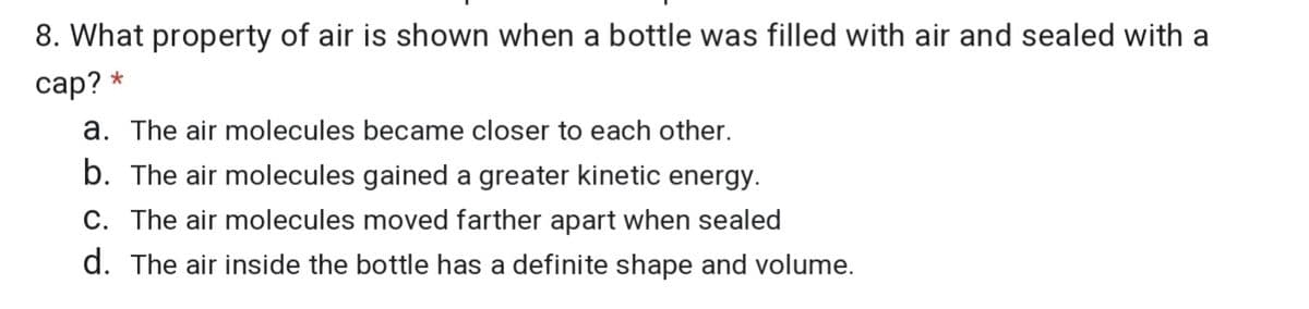 8. What property of air is shown when a bottle was filled with air and sealed with a
сap? *
a. The air molecules became closer to each other.
b. The air molecules gained a greater kinetic energy.
C. The air molecules moved farther apart when sealed
d. The air inside the bottle has a definite shape and volume.
