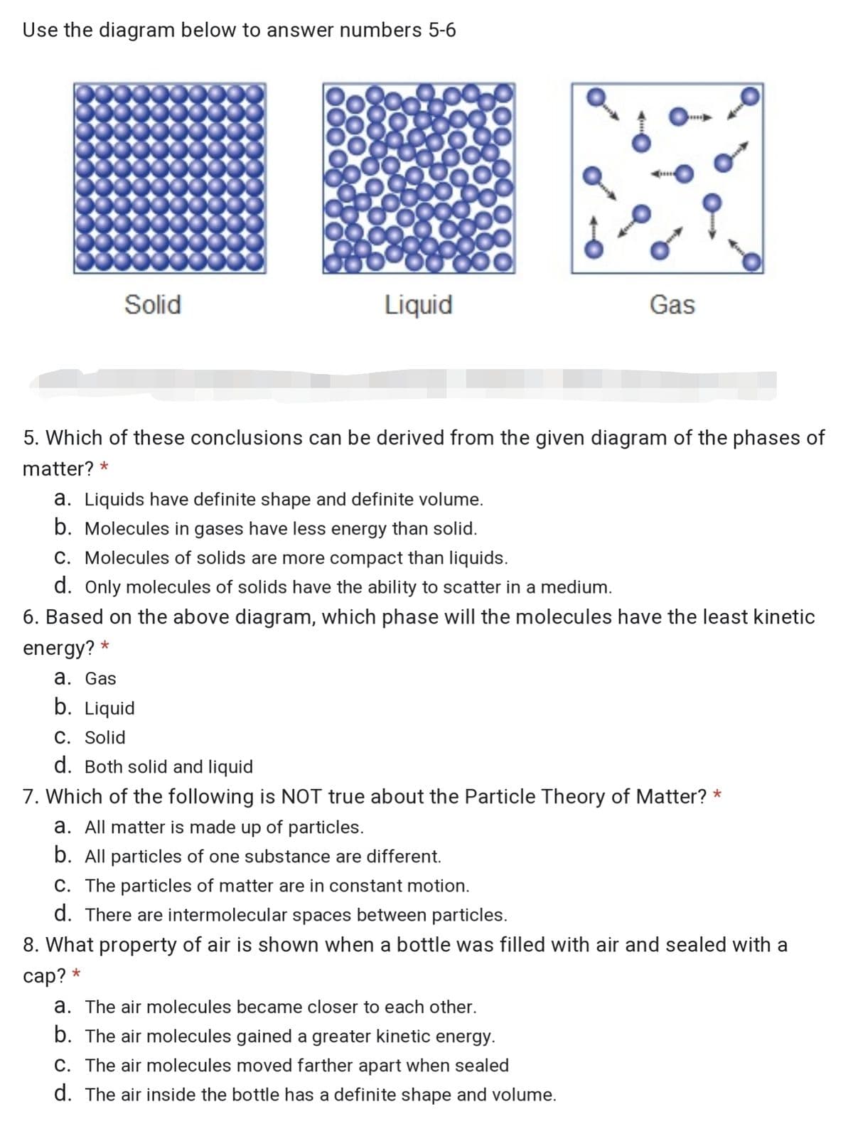 Use the diagram below to answer numbers 5-6
Solid
Liquid
Gas
5. Which of these conclusions can be derived from the given diagram of the phases of
matter? *
a. Liquids have definite shape and definite volume.
b. Molecules in gases have less energy than solid.
C. Molecules of solids are more compact than liquids.
d. Only molecules of solids have the ability to scatter in a medium.
6. Based on the above diagram, which phase will the molecules have the least kinetic
energy? *
a. Gas
b. Liquid
C. Solid
d. Both solid and liquid
7. Which of the following is NOT true about the Particle Theory of Matter? *
a. All matter is made up of particles.
b. All particles of one substance are different.
C. The particles of matter are in constant motion.
d. There are intermolecular spaces between particles.
8. What property of air is shown when a bottle was filled with air and sealed with a
саp? *
a. The air molecules became closer to each other.
b. The air molecules gained a greater kinetic energy.
C. The air molecules moved farther apart when sealed
d. The air inside the bottle has a definite shape and volume.
