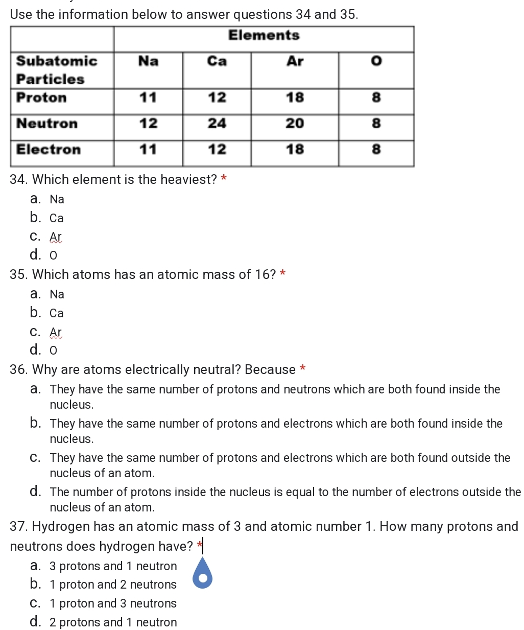 Use the information below to answer questions 34 and 35.
Elements
Subatomic
Na
Ca
Ar
Particles
Proton
11
12
18
8
Neutron
12
24
20
8
Electron
11
12
18
8
34. Which element is the heaviest? *
а. Na
b. Ca
С. Ar
d. o
35. Which atoms has an atomic mass of 16? *
а. Na
b. Са
С. Ar
d. o
36. Why are atoms electrically neutral? Because *
a. They have the same number of protons and neutrons which are both found inside the
nucleus.
b. They have the same number of protons and electrons which are both found inside the
nucleus.
C. They have the same number of protons and electrons which are both found outside the
nucleus of an atom.
d. The number of protons inside the nucleus is equal to the number of electrons outside the
nucleus of an atom.
37. Hydrogen has an atomic mass of 3 and atomic number 1. How many protons and
neutrons does hydrogen have? *
a. 3 protons and 1 neutron
b. 1 proton and 2 neutrons
C. 1 proton and 3 neutrons
d. 2 protons and 1 neutron
