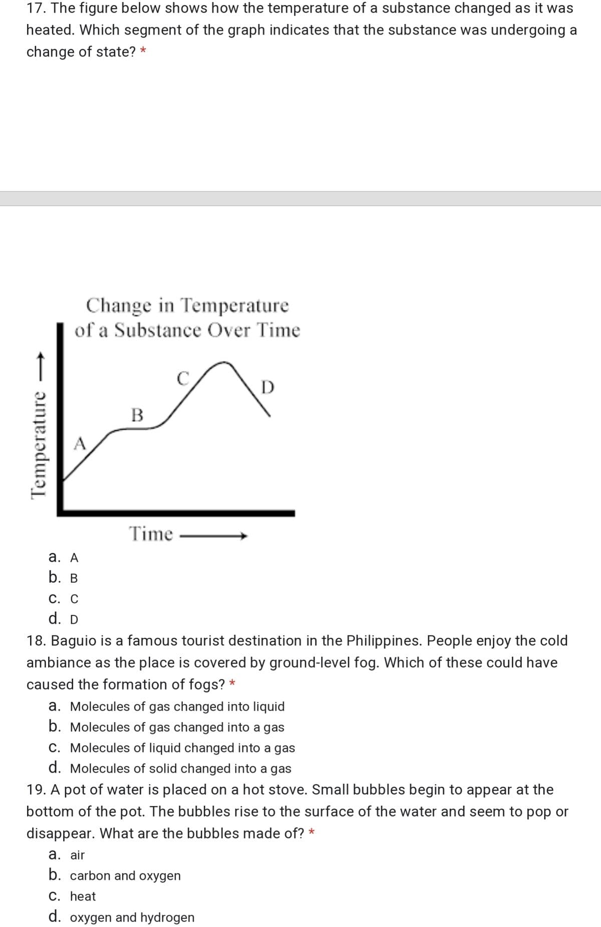17. The figure below shows how the temperature of a substance changed as it was
heated. Which segment of the graph indicates that the substance was undergoing a
change of state? *
Change in Temperature
of a Substance Over Time
В
Time
а. А
b. в
С. С
d. D
18. Baguio is a famous tourist destination in the Philippines. People enjoy the cold
ambiance as the place is covered by ground-level fog. Which of these could have
caused the formation of fogs? *
a. Molecules of gas changed into liquid
b. Molecules of gas changed into a gas
C. Molecules of liquid changed into a gas
d. Molecules of solid changed into a gas
19. A pot of water is placed on a hot stove. Small bubbles begin to appear at the
bottom of the pot. The bubbles rise to the surface of the water and seem to pop or
disappear. What are the bubbles made of? *
а. air
b. carbon and oxygen
С. Һeat
d. oxygen and hydrogen
Temperature
