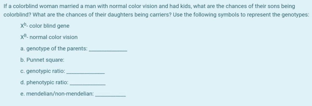 If a colorblind woman married a man with normal color vision and had kids, what are the chances of their sons being
colorblind? What are the chances of their daughters being carriers? Use the following symbols to represent the genotypes:
xb- color blind gene
XB- normal color vision
a. genotype of the parents:
b. Punnet square:
c. genotypic ratio:
d. phenotypic ratio:
e. mendelian/non-mendelian:
