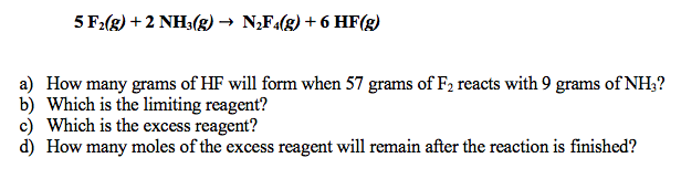 5 F2(g) +2 NH3(g) → N,F4(g) + 6 HF(g)
a) How many grams of HF will form when 57 grams of F2 reacts with 9 grams of NH;?
b) Which is the limiting reagent?
c) Which is the excess reagent?
d) How many moles of the excess reagent will remain after the reaction is finished?

