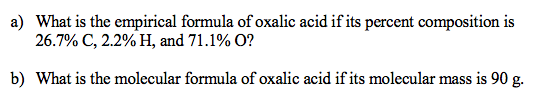 a) What is the empirical formula of oxalic acid if its percent composition is
26.7% C, 2.2%H, and 71.1% O?
b) What is the molecular formula of oxalic acid if its molecular mass is 90 g.
