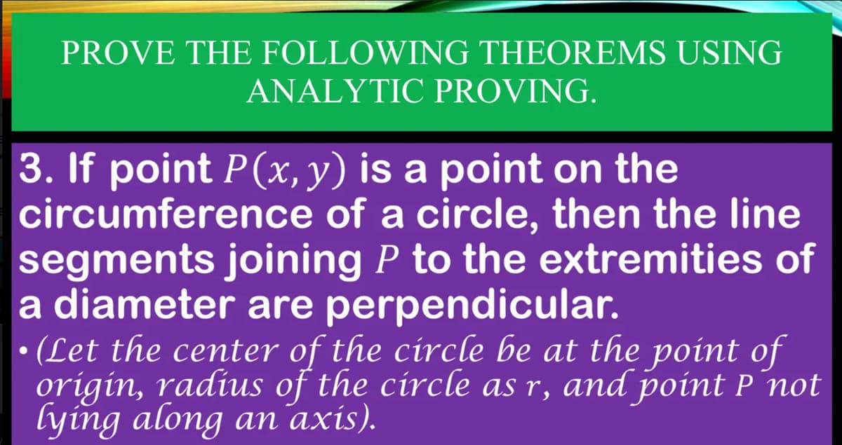 PROVE THE FOLLOWING THEOREMS USING
ANALYTIC PROVING.
3. If point P(x, y) is a point on the
circumference
of a circle, then the line
segments joining P to the extremities of
a diameter are perpendicular.
●
(Let the center of the circle be at the point of
origin, radius of the circle as r, and point P not
lying along an axis).