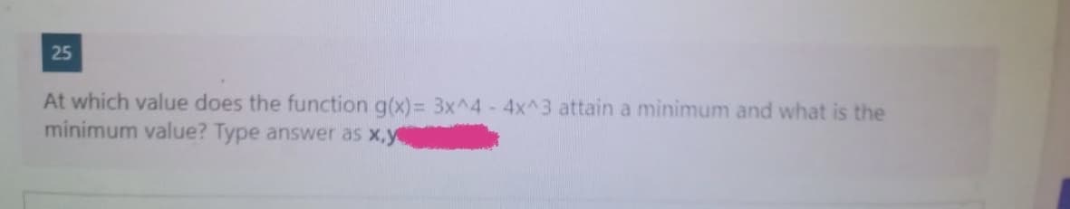 25
At which value does the function g(x)= 3x^4 - 4x^3 attain a minimum and what is the
minimum value? Type answer as x,y