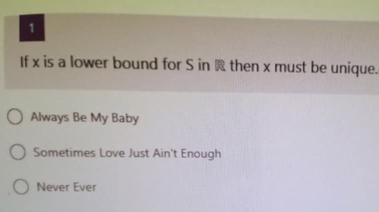 1
If x is a lower bound for S in R then x must be unique.
O Always Be My Baby
O Sometimes Love Just Ain't Enough
ONever Ever