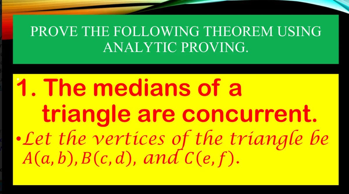 PROVE THE FOLLOWING THEOREM USING
ANALYTIC PROVING.
1. The medians of a
triangle are concurrent.
•Let the vertices of the triangle be
A(a, b), B(c,d), and C(e, f).