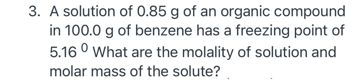 3. A solution of 0.85 g of an organic compound
in 100.0 g of benzene has a freezing point of
5.16 ° What are the molality of solution and
molar mass of the solute?

