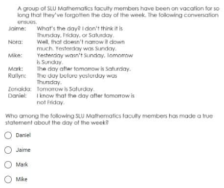 A group of SLU Mathematics faculty members have been on vacation for so
long that they've forgotten the day of the week. The following conversation
ensues.
Jaime:
Nora:
What's the day? I don't think it is
Thursday, Friday, or Saturday.
Well, that doesn't narrow it down
much. Yesterday was Sunday.
Yesterday wasn't Sunday. Tomorrow
is Sunday.
Mike:
Mark:
Rallyn:
The day after tomorrow is Saturday.
The day before yesterday was
Thursday.
Zenaida: Tomorrow is Saturday.
Daniel: I know that the day after tomorrow is
not Friday.
Who among the following SLU Mathematics faculty members has made a true
statement about the day of the week?
Daniel
O Jaime
O Mark
O Mike