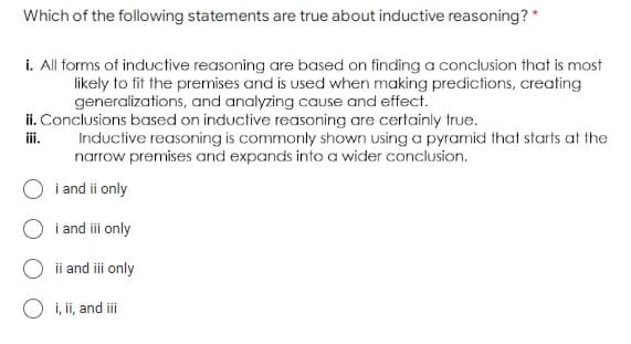 Which of the following statements are true about inductive reasoning? *
i. All forms of inductive reasoning are based on finding a conclusion that is most
likely to fit the premises and is used when making predictions, creating
generalizations, and analyzing cause and effect.
ii. Conclusions based on inductive reasoning are certainly true.
iii.
Inductive reasoning is commonly shown using a pyramid that starts at the
narrow premises and expands into a wider conclusion.
i and ii only
i and iii only
ii and iii only
O i, ii, and iii