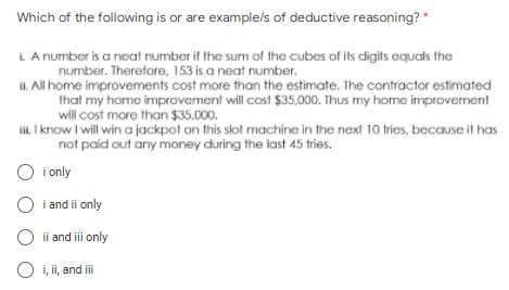 Which of the following is or are example/s of deductive reasoning? *
L. A number is a neat number if the sum of the cubes of its digits equals the
number. Therefore, 153 is a neat number.
ii. All home improvements cost more than the estimate. The contractor estimated
that my home improvement will cost $35,000. Thus my home improvement
will cost more than $35,000.
iii. I know I will win a jackpot on this slot machine in the next 10 tries, because it has
not paid out any money during the last 45 tries.
O i only
O i and ii only
O ii and iii only
O i, ii, and ii