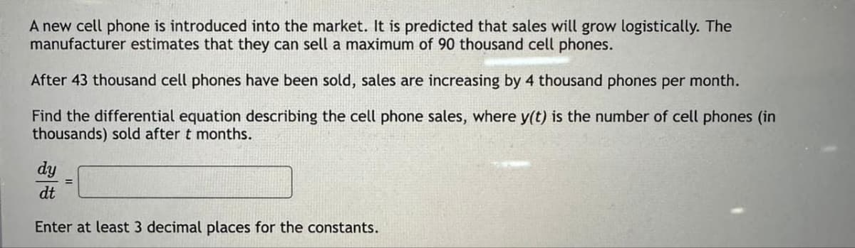 A new cell phone is introduced into the market. It is predicted that sales will grow logistically. The
manufacturer estimates that they can sell a maximum of 90 thousand cell phones.
After 43 thousand cell phones have been sold, sales are increasing by 4 thousand phones per month.
Find the differential equation describing the cell phone sales, where y(t) is the number of cell phones (in
thousands) sold after t months.
dy
dt
Enter at least 3 decimal places for the constants.