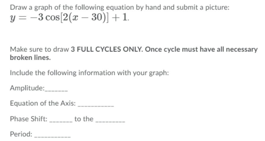 Draw a graph of the following equation by hand and submit a picture:
y = -3 cos[2(x – 30)] +1.
Make sure to draw 3 FULL CYCLES ONLY. Once cycle must have all necessary
broken lines.
Include the following information with your graph:
Amplitude:_
Equation of the Axis:
Phase Shift:
to the
Period:
