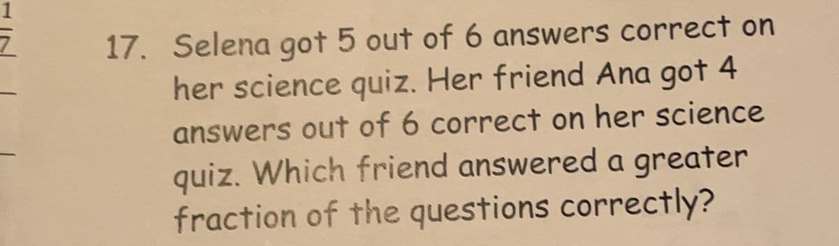 17. Selena got 5 out of 6 answers correct on
her science quiz. Her friend Ana got 4
answers out of 6 correct on her science
quiz. Which friend answered a greater
fraction of the questions correctly?
