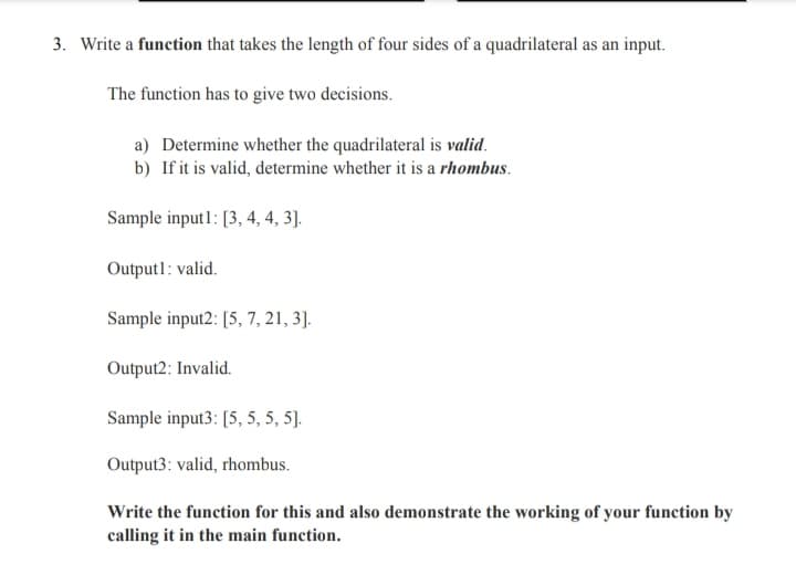 3. Write a function that takes the length of four sides of a quadrilateral as an input.
The function has to give two decisions.
a) Determine whether the quadrilateral is valid.
b) If it is valid, determine whether it is a rhombus.
Sample input1: [3, 4, 4, 3].
Output1: valid.
Sample input2: [5, 7, 21, 3].
Output2: Invalid.
Sample input3: [5, 5, 5, 5].
Output3: valid, rhombus.
Write the function for this and also demonstrate the working of your function by
calling it in the main function.
