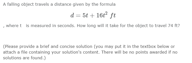 A falling object travels a distance given by the formula
d = 5t + 16t? ft
, where t is measured in seconds. How long will it take for the object to travel 74 ft?
(Please provide a brief and concise solution (you may put it in the textbox below or
attach a file containing your solution's content. There will be no points awarded if no
solutions are found.)
