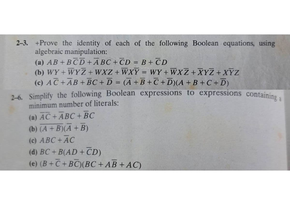 2-3. +Prove the identity of each of the following Boolean equations, using
algebraic manipulation:
(a) AB + BCD+ABC+CD= B + CD
(b) WY + WYZ+WXZ+WXY = WY+WXZ + XYZ + XYZ
(c) AC + AB + BC + D = (A+B+C+D) (A + B + C + D)
2-6. Simplify the following Boolean expressions to expressions containing a
minimum number of literals:
(a) AC + ABC + BC
(b) (A+B)(A + B)
(c) ABC + AC
(d) BC +B(AD + CD)
(e) (B+C+BC) (BC + AB + AC)