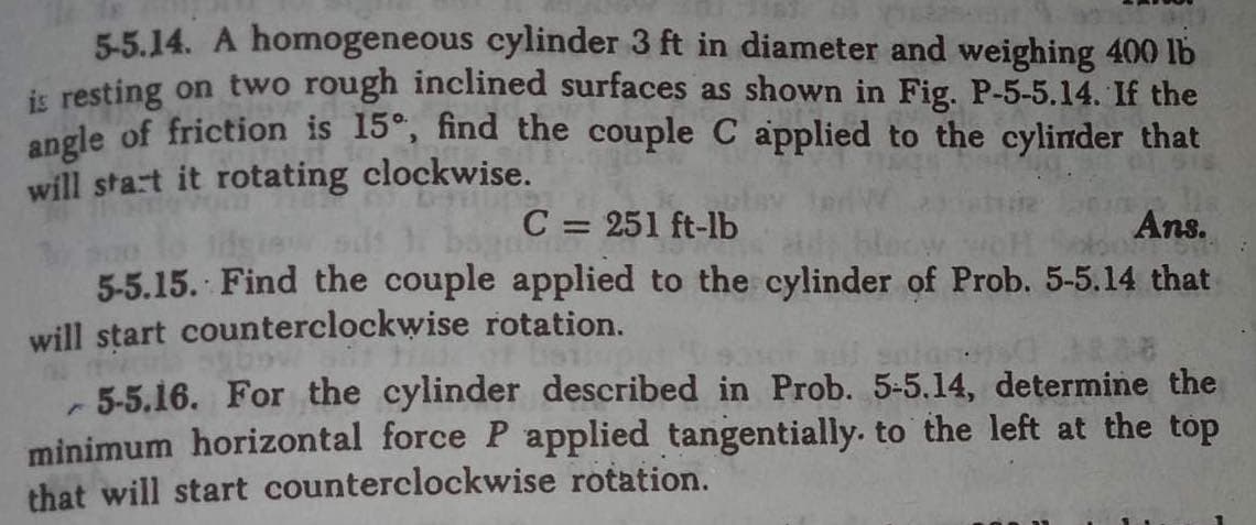 5-5.14. A homogeneous cylinder 3 ft in diameter and weighing 400 lb
is resting on two rough inclined surfaces as shown in Fig. P-5-5.14. If the
angle of friction is 15°, find the couple C applied to the cylinder that
will start it rotating clockwise.
C= 251 ft-lb
Ans.
5-5.15. Find the couple applied to the cylinder of Prob. 5-5.14 that
will start counterclockwise rotation.
mor
-5-5.16. For the cylinder described in Prob. 5-5.14, determine the
minimum horizontal force P applied tangentially. to the left at the top
that will start counterclockwise rotation.
E