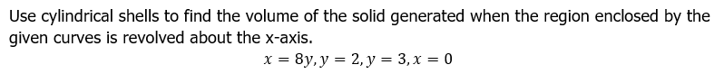 Use cylindrical shells to find the volume of the solid generated when the region enclosed by the
given curves is revolved about the x-axis.
x = 8y, y = 2, y = 3, x = 0
