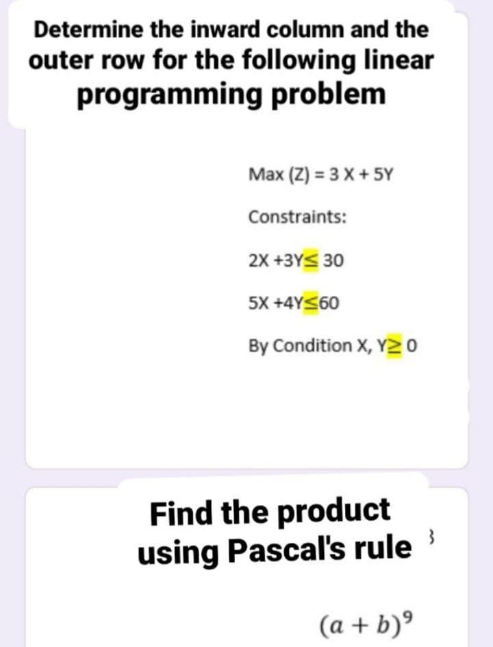 Determine the inward column and the
outer row for the following linear
programming problem
Max (Z) = 3 X + 5Y
Constraints:
2X +3YS 30
5X +4Y<60
By Condition X, Y20
Find the product
using Pascal's rule
(a + b)°
