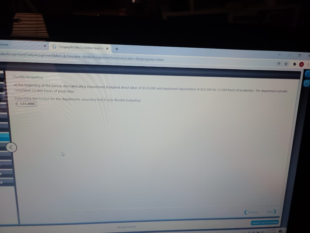 Home
CengageNOWV2 |Online teachin X
RakeAssignment/takeAssignmentMain.do?invoker=&takeAssignmentSessionLocator=&inprogress=false
Flexible Budgeting
At the beginning of the period, the Fabricating Department budgeted direct labor of $110.000 and equipment depreciation of $33,000 for 11,000 hours of production. The department actually
completed 13,800 hours of production.
Determine the budget for the department, assuming that it uses flexible budgeting.
171,000
Previous
Net
Submie Test for Groding
All work saved.
