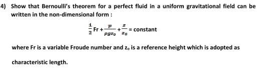 4) Show that Bernoulli's theorem for a perfect fluid in a uniform gravitational field can be
written in the non-dimensional form :
Fr +
= constant
where Fr is a variable Froude number and z, is a reference height which is adopted as
characteristic length.
