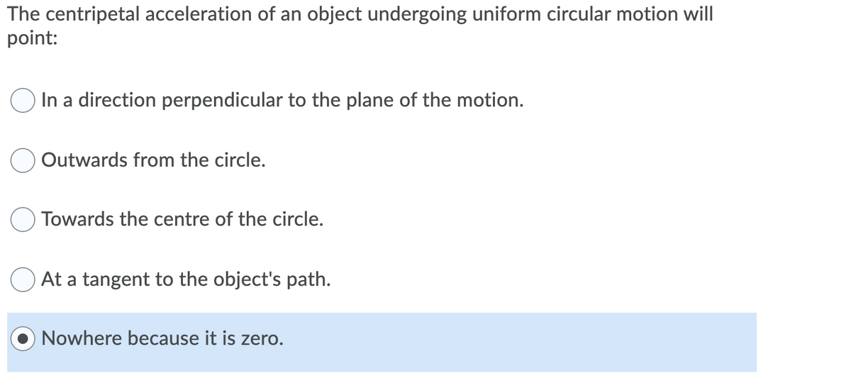 The centripetal acceleration of an object undergoing uniform circular motion will
point:
In a direction perpendicular to the plane of the motion.
Outwards from the circle.
Towards the centre of the circle.
At a tangent to the object's path.
Nowhere because it is zero.
