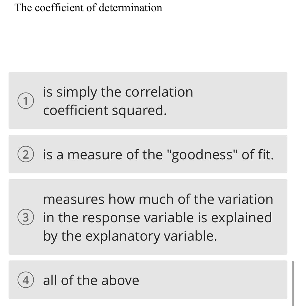 The coefficient of determination
is simply the correlation
1
coefficient squared.
is a measure of the "goodness" of fit.
measures how much of the variation
3 in the response variable is explained
by the explanatory variable.
4
all of the above
