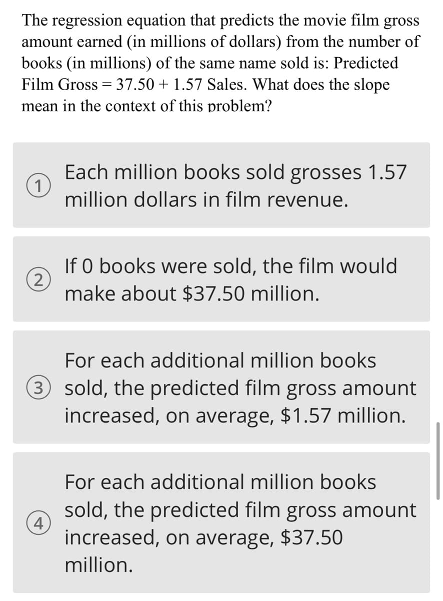 The regression equation that predicts the movie film gross
amount earned (in millions of dollars) from the number of
books (in millions) of the same name sold is: Predicted
Film Gross = 37.50 + 1.57 Sales. What does the slope
mean in the context of this problem?
