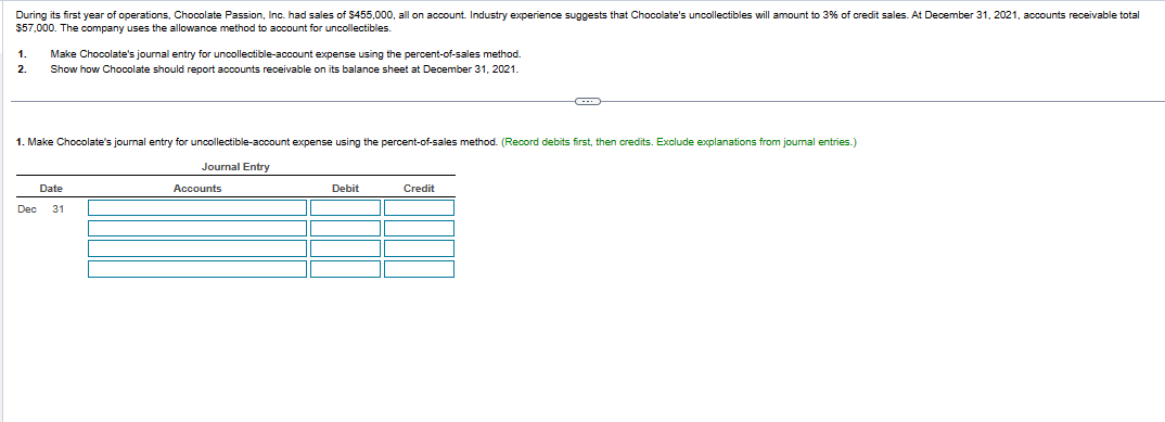 During its first year of operations, Chocolate Passion, Inc. had sales of $455,000, all on account. Industry experience suggests that Chocolate's uncollectibles will amount to 3% of credit sales. At December 31, 2021, accounts receivable total
$57,000. The company uses the allowance method to account for uncollectibles.
1. Make Chocolate's journal entry for uncollectible-account expense using the percent-of-sales method.
2. Show how Chocolate should report accounts receivable on its balance sheet at December 31, 2021.
1. Make Chocolate's journal entry for uncollectible-account expense using the percent-of-sales method. (Record debits first, then credits. Exclude explanations from journal entries.)
Journal Entry
Date
Dec 31
Accounts
Debit
Credit