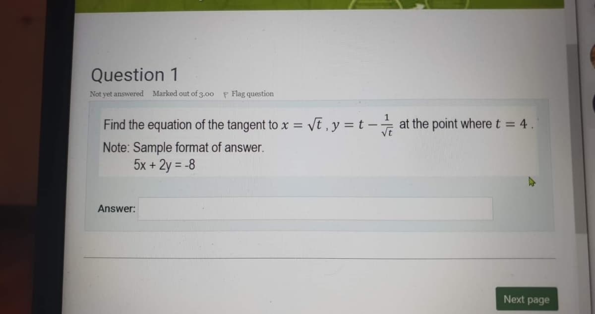Question 1
Not yet answered Marked out of 3.00 F Flag question
Find the equation of the tangent to x = Vt , y = t – at the point where t = 4.
vt
Note: Sample format of answer.
5x + 2y = -8
Answer:
Next page
