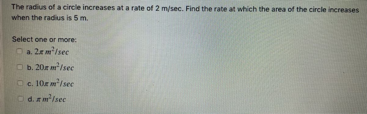 The radius of a circle increases at a rate of 2 m/sec. Find the rate at which the area of the circle increases
when the radius is 5 m.
Select one or more:
O a. 2z m²/sec
Ob. 20z m²/sec
c. 10z m²/sec
d. z m²/sec
