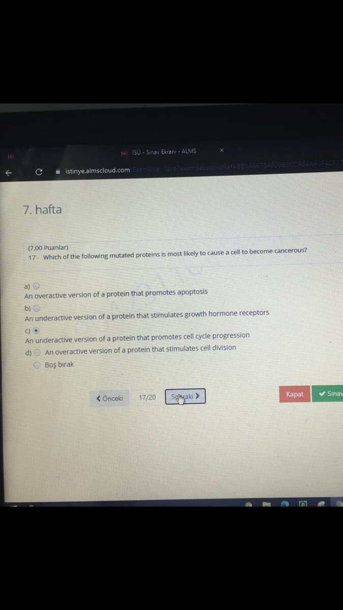 iso İSÜ - Sınav Ekranı - ALMS
i istinye.almscloud.com ExamUser/TakelexamSessionidRef BEOA6673AF09BBCCAS84AA
7. hafta
(7,00 Puanlar)
17- Which of the following mutated proteins is most likely to cause a cell to become cancerous?
a) O
An overactive version of a protein that promotes apoptosis
b) O
An underactive version of a protein that stimulates growth hormone receptors
c) O
An underactive version of a protein that promotes cell cycle progression
d) O An overactive version of a protein that stimulates cell division
O Boş bırak
< Önceki
17/20
Sqngaki >
Каpt
V Sınav
