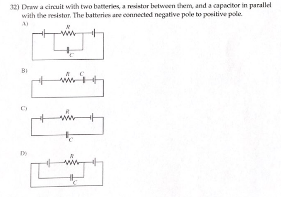 32) Draw a circuit with two batteries, a resistor between them, and a capacitor in parallel
with the resistor. The batteries are connected negative pole to positive pole.
A)
B)
0
D)
R
with
www
+
R
C
HH