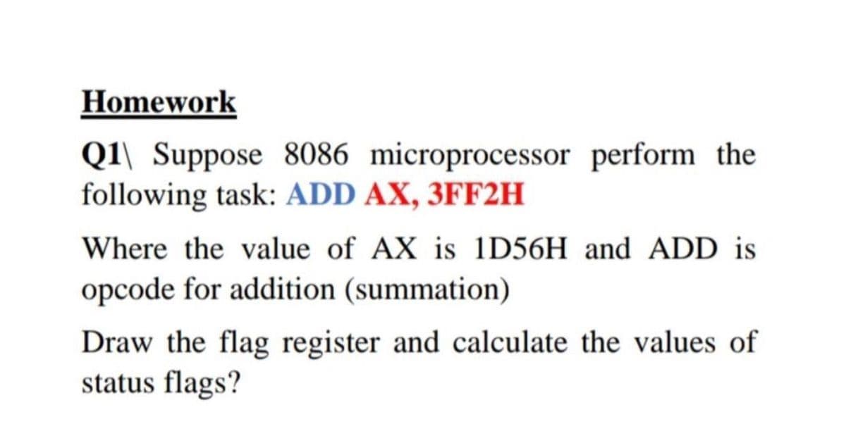 Homework
Q1\ Suppose 8086 microprocessor perform the
following task: ADD AX, 3FF2H
Where the value of AX is 1D56H and ADD is
opcode for addition (summation)
Draw the flag register and calculate the values of
status flags?
