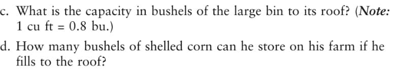 c. What is the capacity in bushels of the large bin to its roof? (Note:
1 cu ft = 0.8 bu.)
%3D
d. How many bushels of shelled corn can he store on his farm if he
fills to the roof?
