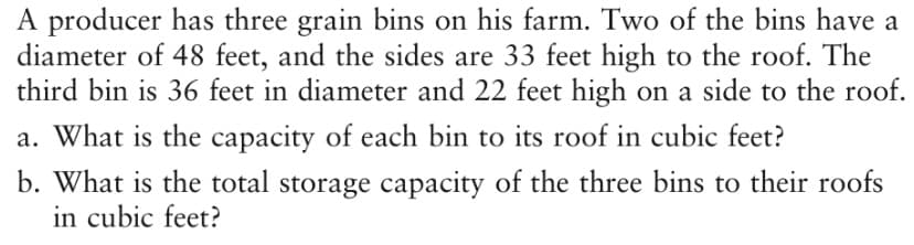 A producer has three grain bins on his farm. Two of the bins have a
diameter of 48 feet, and the sides are 33 feet high to the roof. The
third bin is 36 feet in diameter and 22 feet high on a side to the roof.
a. What is the capacity of each bin to its roof in cubic feet?
b. What is the total storage capacity of the three bins to their roofs
in cubic feet?
