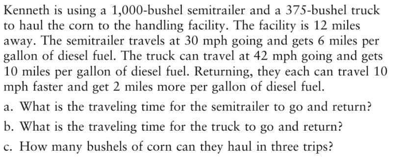 Kenneth is using a 1,000-bushel semitrailer and a 375-bushel truck
to haul the corn to the handling facility. The facility is 12 miles
away. The semitrailer travels at 30 mph going and gets 6 miles per
gallon of diesel fuel. The truck can travel at 42 mph going and gets
10 miles per gallon of diesel fuel. Returning, they each can travel 10
mph faster and get 2 miles more per gallon of diesel fuel.
a. What is the traveling time for the semitrailer to go and return?
b. What is the traveling time for the truck to go and return?
c. How many bushels of corn can they haul in three trips?
