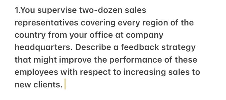 1.You supervise two-dozen sales
representatives covering every region of the
country from your office at company
headquarters. Describe a feedback strategy
that might improve the performance of these
employees with respect to increasing sales to
new clients.
