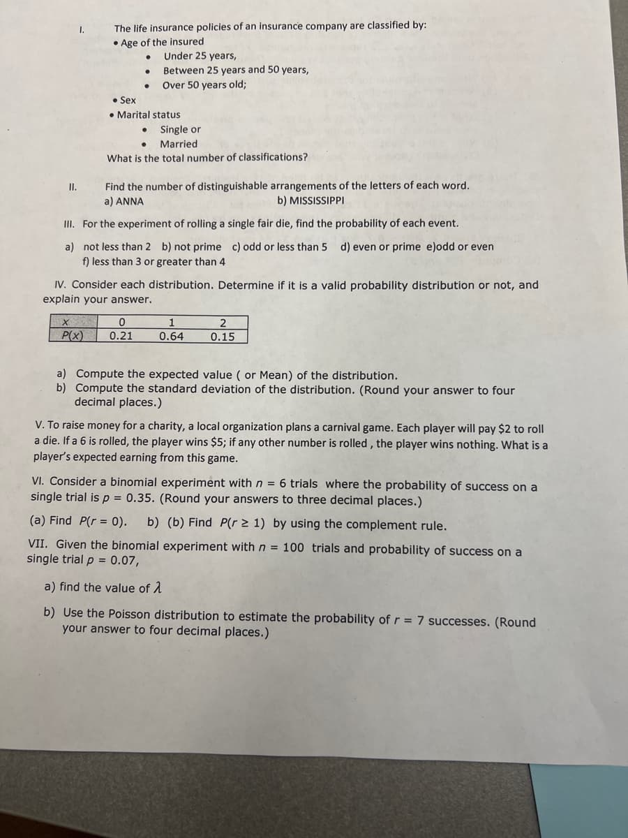 I.
The life insurance policies of an insurance company are classified by:
• Age of the insured
Under 25 years,
Between 25 years and 50 years,
Over 50 years old;
• Sex
• Marital status
Single or
Married
What is the total number of classifications?
Find the number of distinguishable arrangements of the letters of each word.
a) ANNA
II.
b) MISSISSIPPI
III. For the experiment of rolling a single fair die, find the probability of each event.
a) not less than 2 b) not prime c) odd or less than 5 d) even or prime e)odd or even
f) less than 3 or greater than 4
IV. Consider each distribution. Determine if it is a valid probability distribution or not, and
explain your answer.
1
P(x)
0.21
0.64
0.15
a) Compute the expected value ( or Mean) of the distribution.
b) Compute the standard deviation of the distribution. (Round your answer to four
decimal places.)
V. To raise money for a charity, a local organization plans a carnival game. Each player will pay $2 to roll
a die. If a 6 is rolled, the player wins $5; if any other number is rolled , the player wins nothing. What is a
player's expected earning from this game.
VI. Consider a binomial experiment with n = 6 trials where the probability of success on a
single trial is p = 0.35. (Round your answers to three decimal places.)
(a) Find P(r = 0).
b) (b) Find P(r > 1) by using the complement rule.
VII. Given the binomial experiment withn = 100 trials and probability of success on a
single trial p = 0.07,
a) find the value of 1
b) Use the Poisson distribution to estimate the probability of r = 7 successes. (Round
your answer to four decimal places.)
